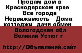 Продам дом в Краснодарском крае - Все города Недвижимость » Дома, коттеджи, дачи обмен   . Вологодская обл.,Великий Устюг г.